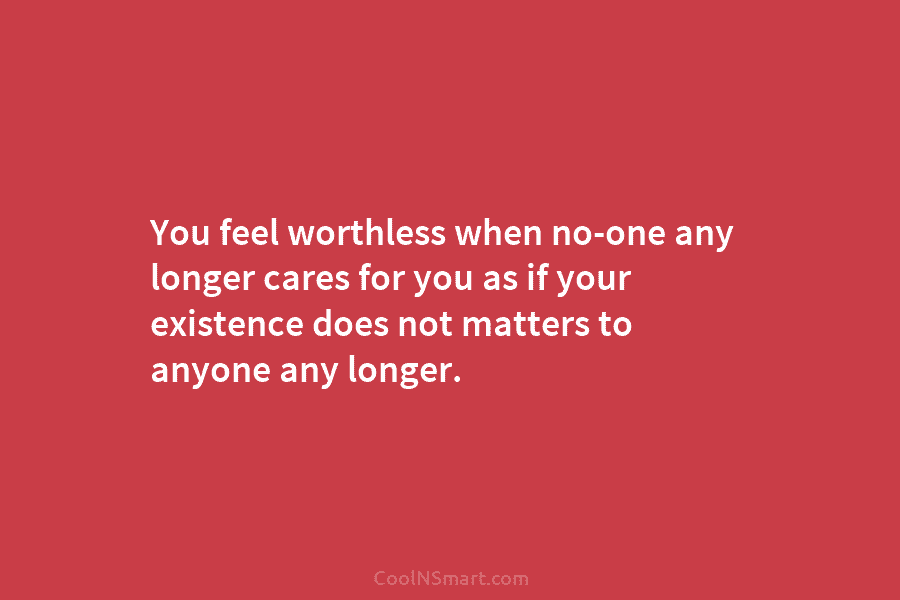 You feel worthless when no-one any longer cares for you as if your existence does not matters to anyone any...
