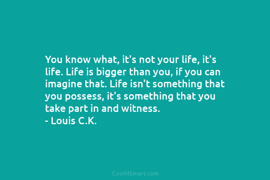 You know what, it’s not your life, it’s life. Life is bigger than you, if you can imagine that. Life...
