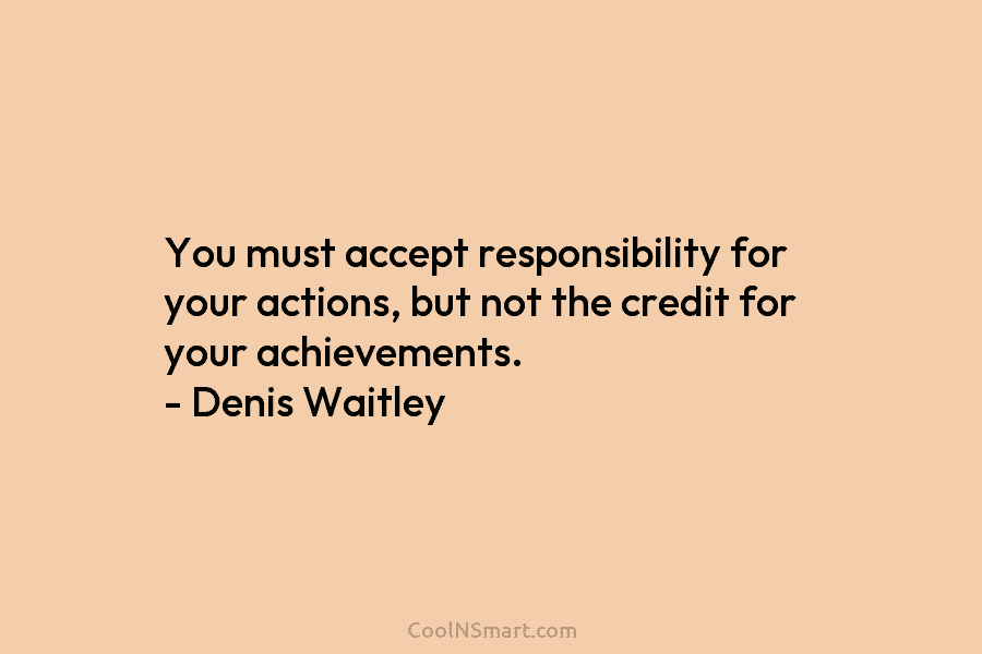 You must accept responsibility for your actions, but not the credit for your achievements. – Denis Waitley