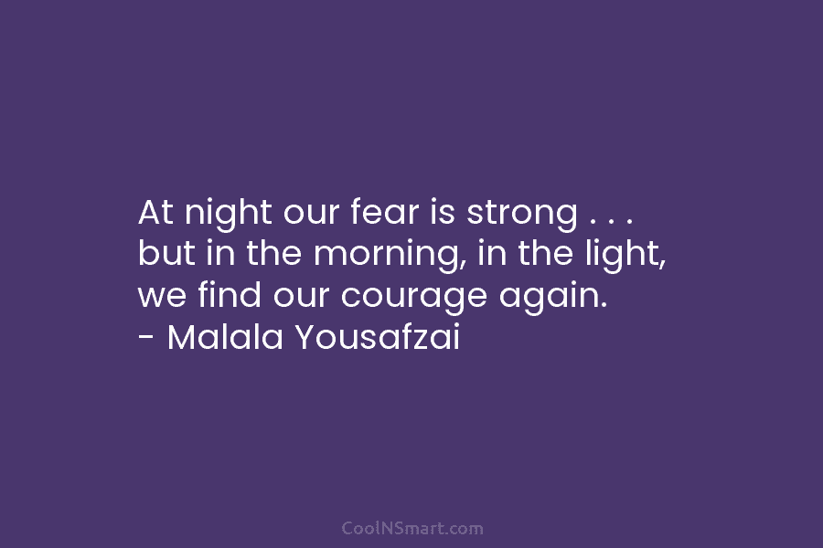 At night our fear is strong . . . but in the morning, in the light, we find our courage...