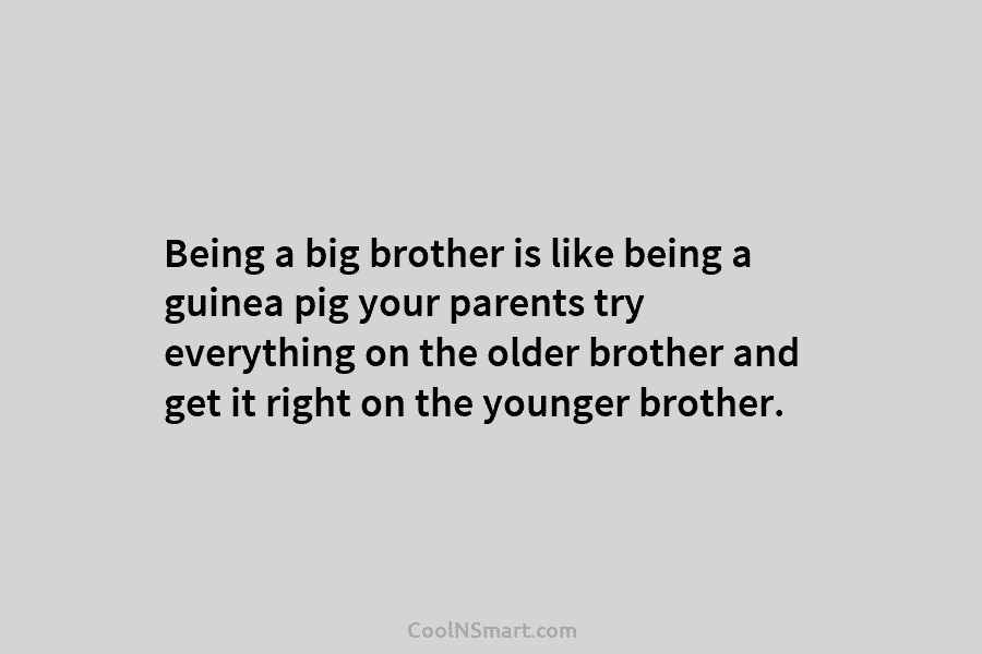Being a big brother is like being a guinea pig your parents try everything on the older brother and get...