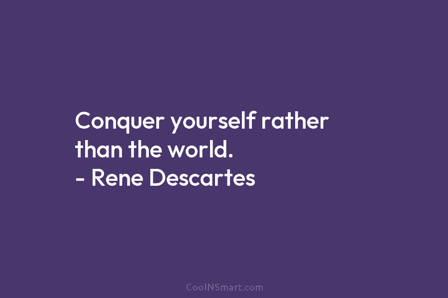 Conquer yourself rather than the world. – Rene Descartes