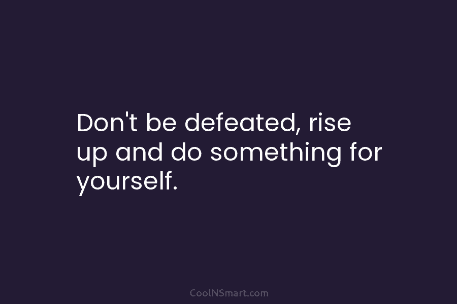 Don’t be defeated, rise up and do something for yourself.
