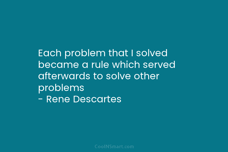Each problem that I solved became a rule which served afterwards to solve other problems – Rene Descartes