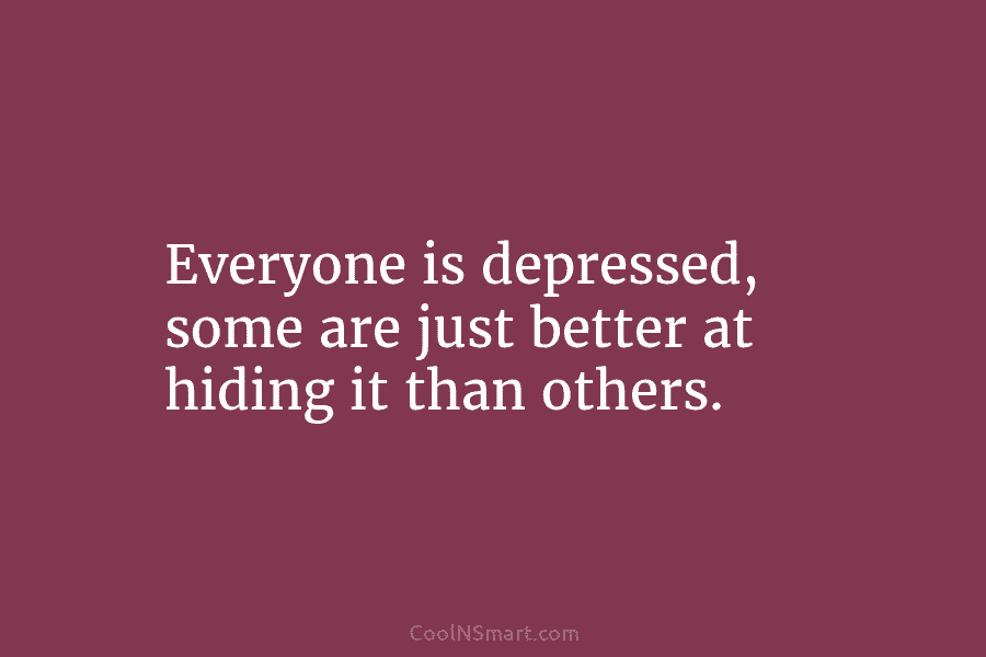 Everyone is depressed, some are just better at hiding it than others.