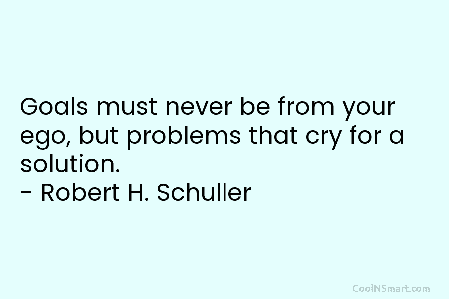Goals must never be from your ego, but problems that cry for a solution. – Robert H. Schuller