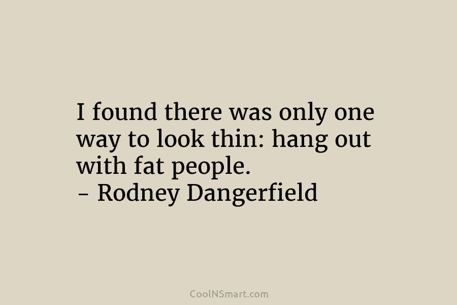 I found there was only one way to look thin: hang out with fat people. – Rodney Dangerfield