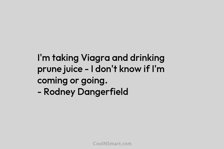 I’m taking Viagra and drinking prune juice – I don’t know if I’m coming or...