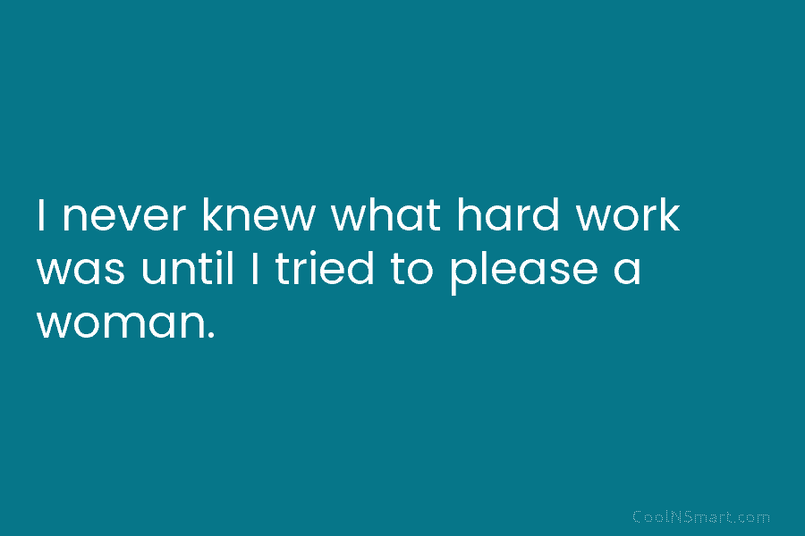 I never knew what hard work was until I tried to please a woman.