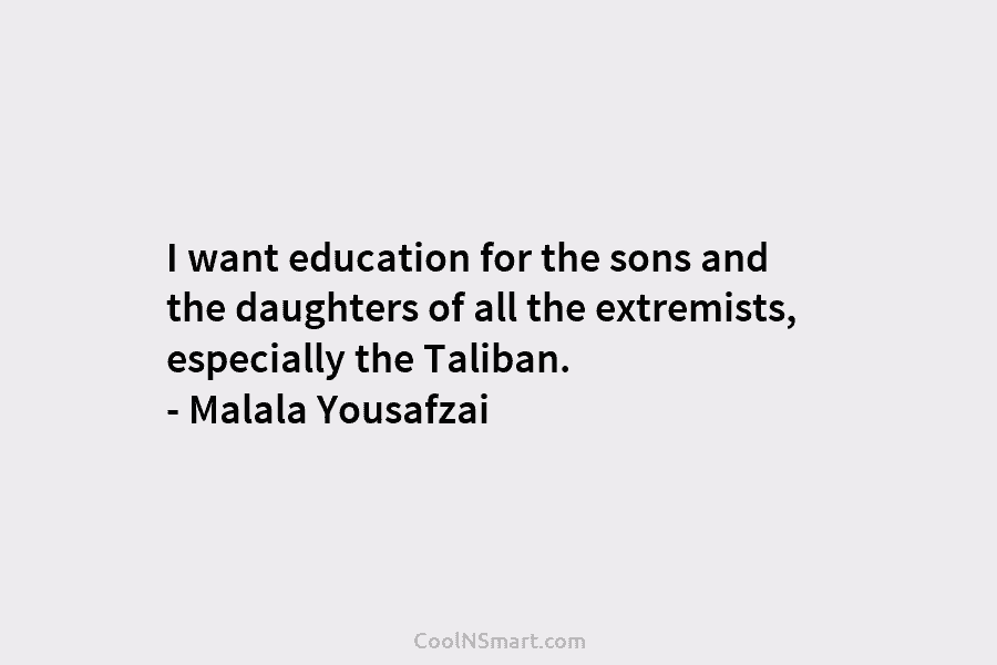 I want education for the sons and the daughters of all the extremists, especially the Taliban. – Malala Yousafzai