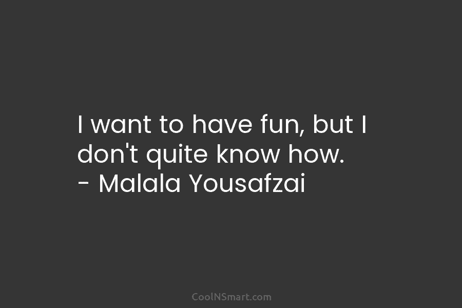 I want to have fun, but I don’t quite know how. – Malala Yousafzai