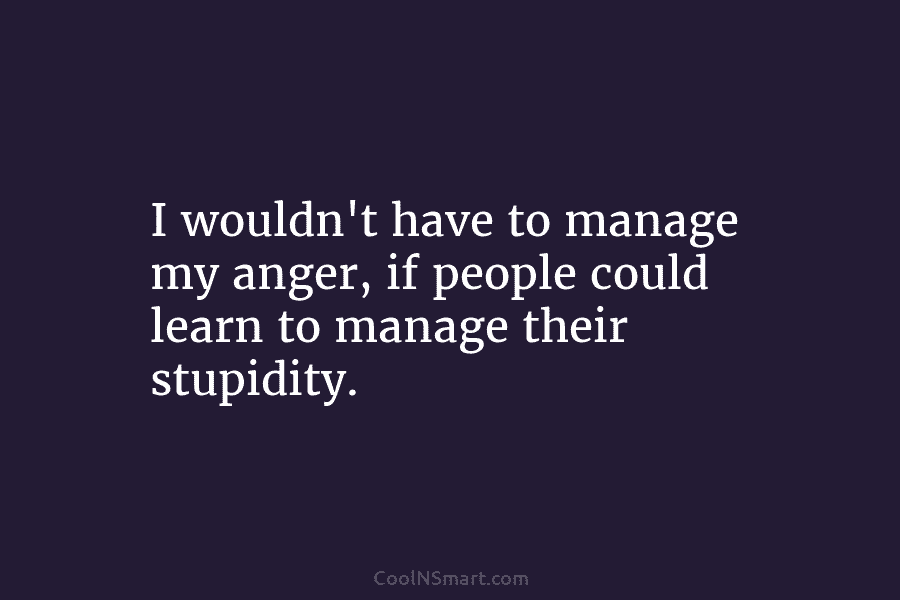 I wouldn’t have to manage my anger, if people could learn to manage their stupidity.