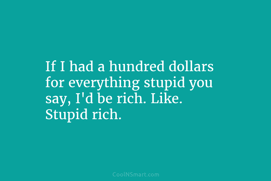 If I had a hundred dollars for everything stupid you say, I’d be rich. Like. Stupid rich.