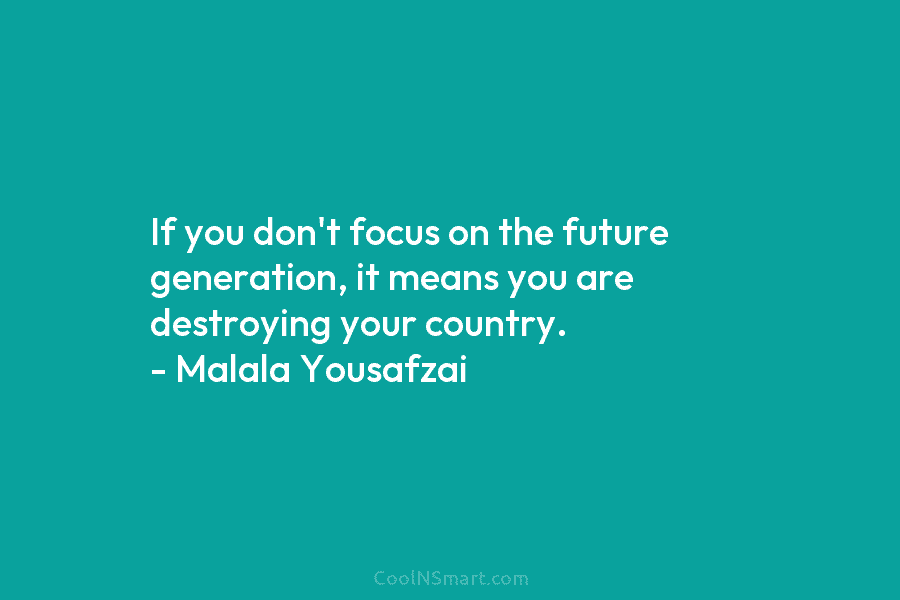 If you don’t focus on the future generation, it means you are destroying your country. – Malala Yousafzai