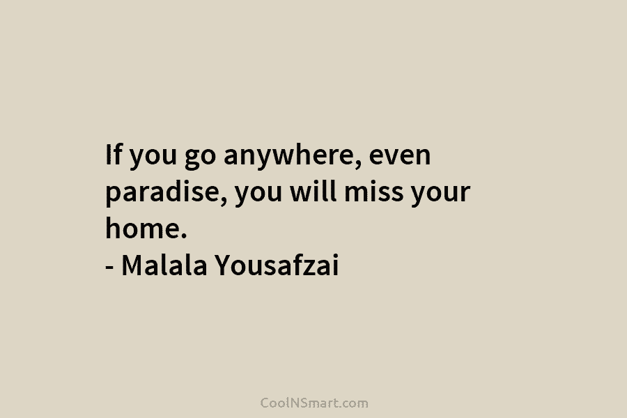 If you go anywhere, even paradise, you will miss your home. – Malala Yousafzai