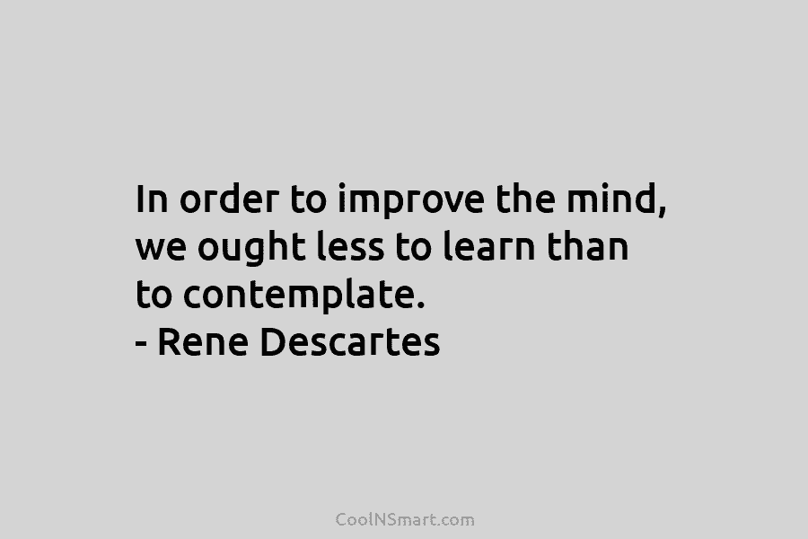 In order to improve the mind, we ought less to learn than to contemplate. – Rene Descartes