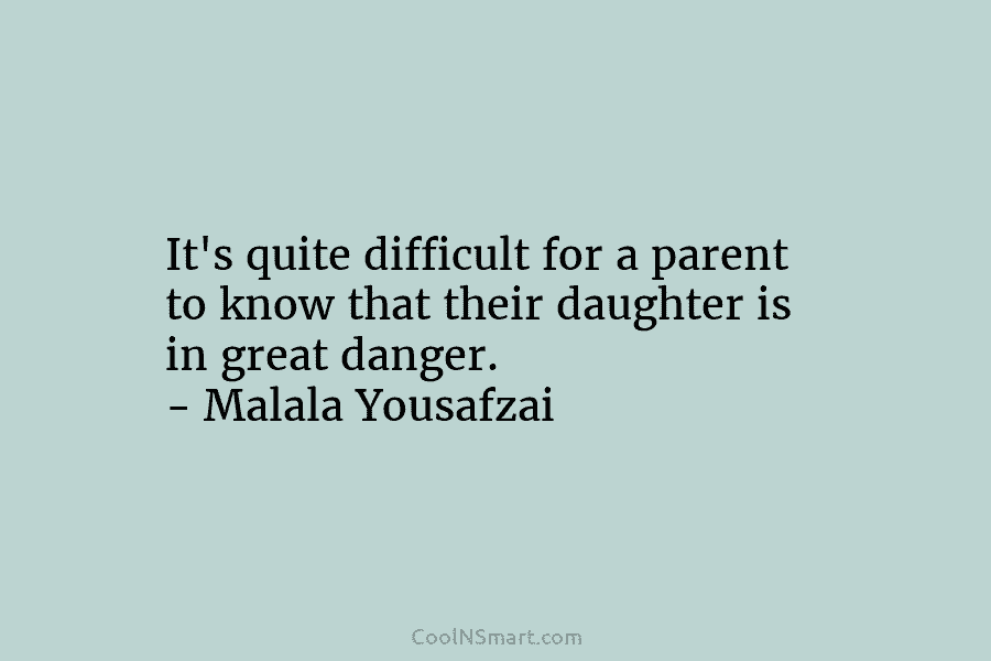 It’s quite difficult for a parent to know that their daughter is in great danger. – Malala Yousafzai