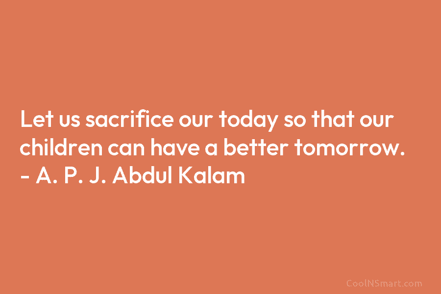 Let us sacrifice our today so that our children can have a better tomorrow. – A. P. J. Abdul Kalam