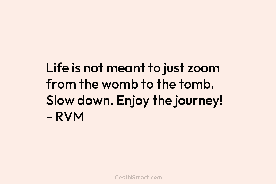 Life is not meant to just zoom from the womb to the tomb. Slow down. Enjoy the journey! – RVM