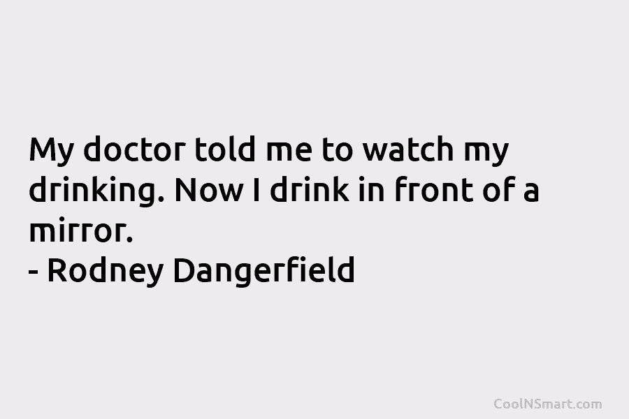 My doctor told me to watch my drinking. Now I drink in front of a mirror. – Rodney Dangerfield