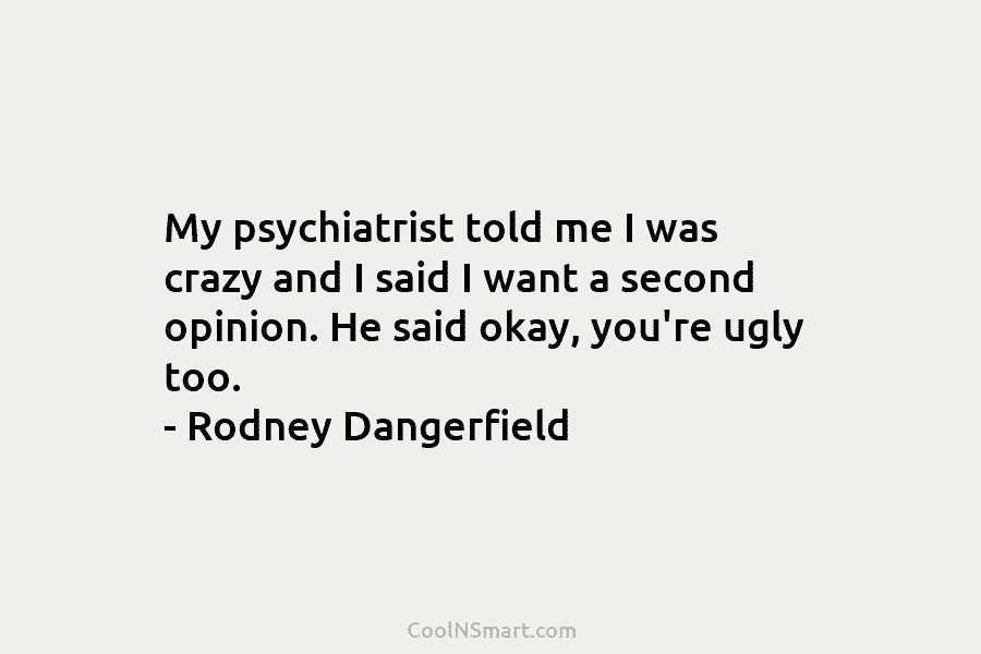My psychiatrist told me I was crazy and I said I want a second opinion. He said okay, you’re ugly...
