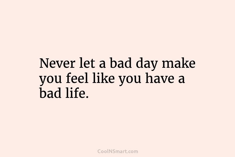 Never let a bad day make you feel like you have a bad life.