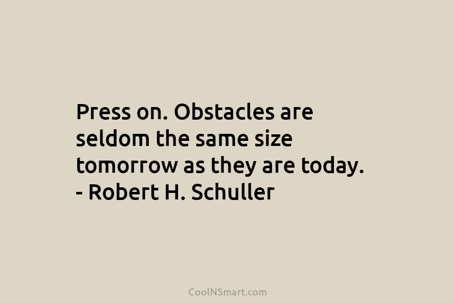 Press on. Obstacles are seldom the same size tomorrow as they are today. – Robert H. Schuller