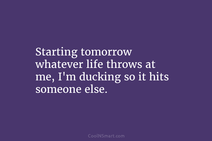 Starting tomorrow whatever life throws at me, I’m ducking so it hits someone else.