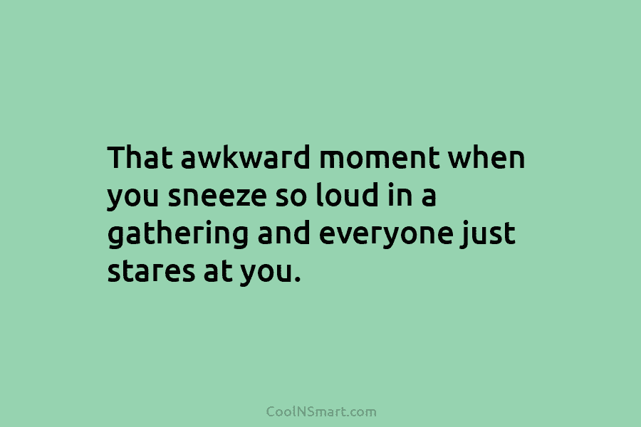 That awkward moment when you sneeze so loud in a gathering and everyone just stares at you. That awkward moment...