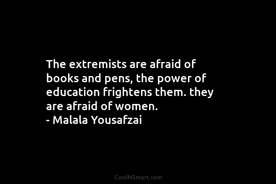 The extremists are afraid of books and pens, the power of education frightens them. they are afraid of women. –...