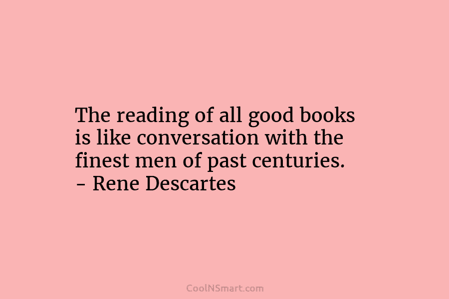The reading of all good books is like conversation with the finest men of past centuries. – Rene Descartes