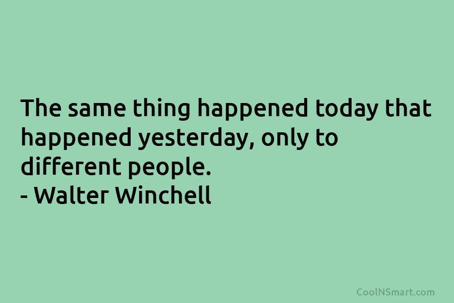 The same thing happened today that happened yesterday, only to different people. – Walter Winchell
