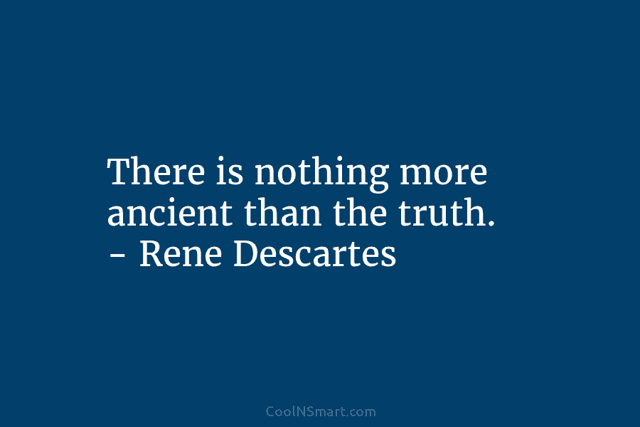 There is nothing more ancient than the truth. – Rene Descartes