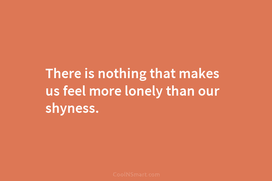 There is nothing that makes us feel more lonely than our shyness.