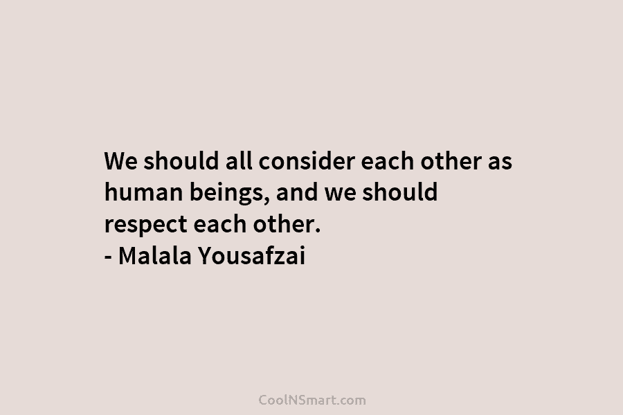 We should all consider each other as human beings, and we should respect each other. – Malala Yousafzai