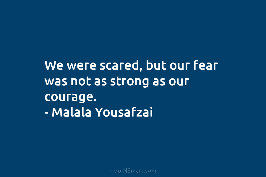 We were scared, but our fear was not as strong as our courage. – Malala Yousafzai