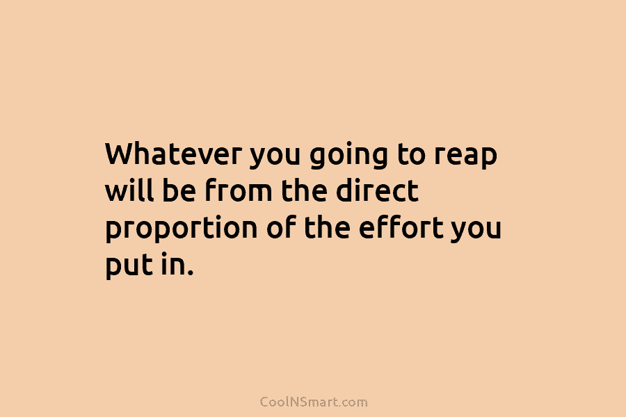 Whatever you going to reap will be from the direct proportion of the effort you put in.