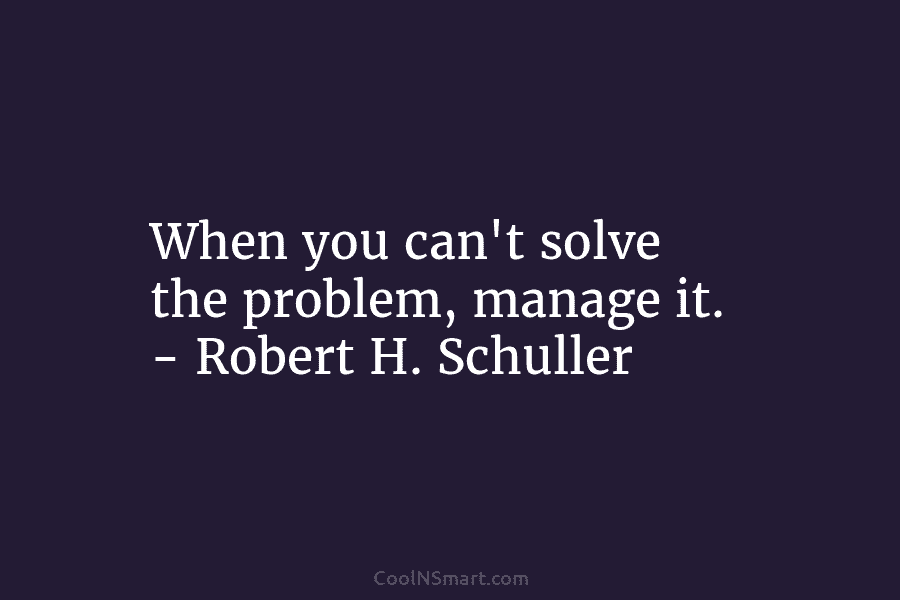 When you can’t solve the problem, manage it. – Robert H. Schuller