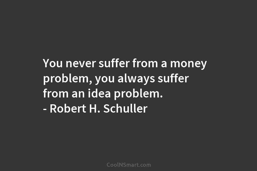 You never suffer from a money problem, you always suffer from an idea problem. – Robert H. Schuller