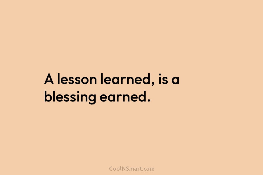A lesson learned, is a blessing earned.