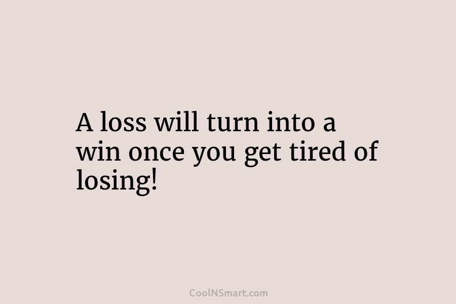 A loss will turn into a win once you get tired of losing!