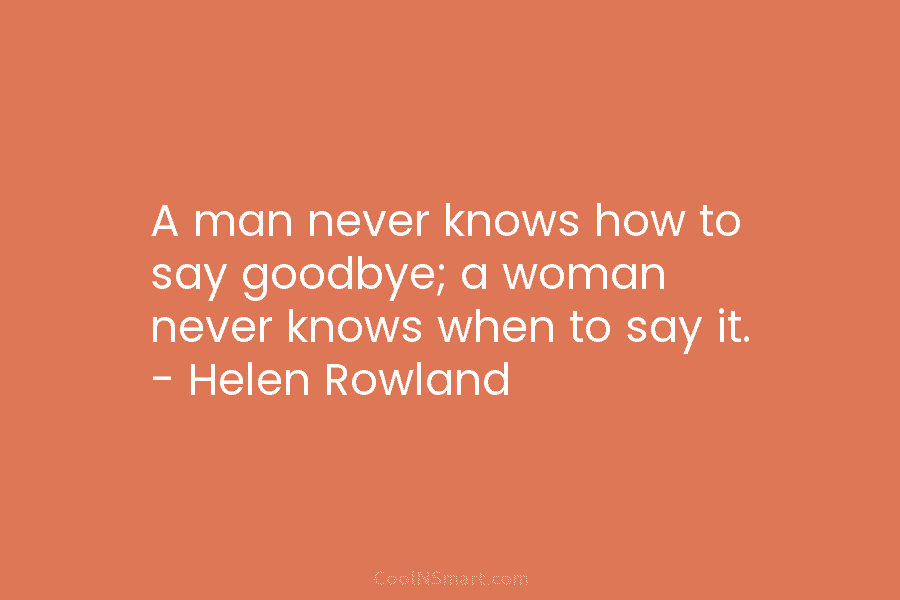 A man never knows how to say goodbye; a woman never knows when to say it. – Helen Rowland