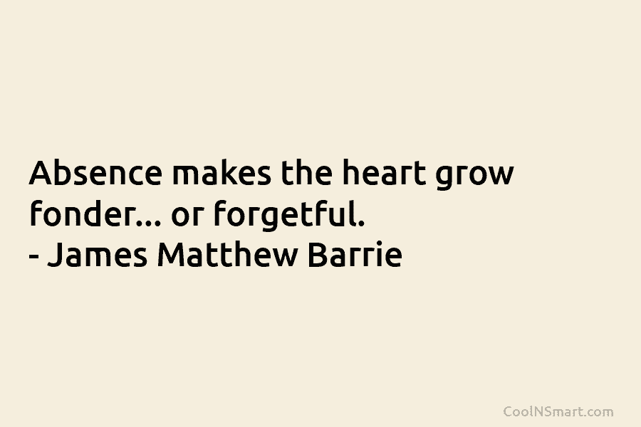 Absence makes the heart grow fonder… or forgetful. – James Matthew Barrie