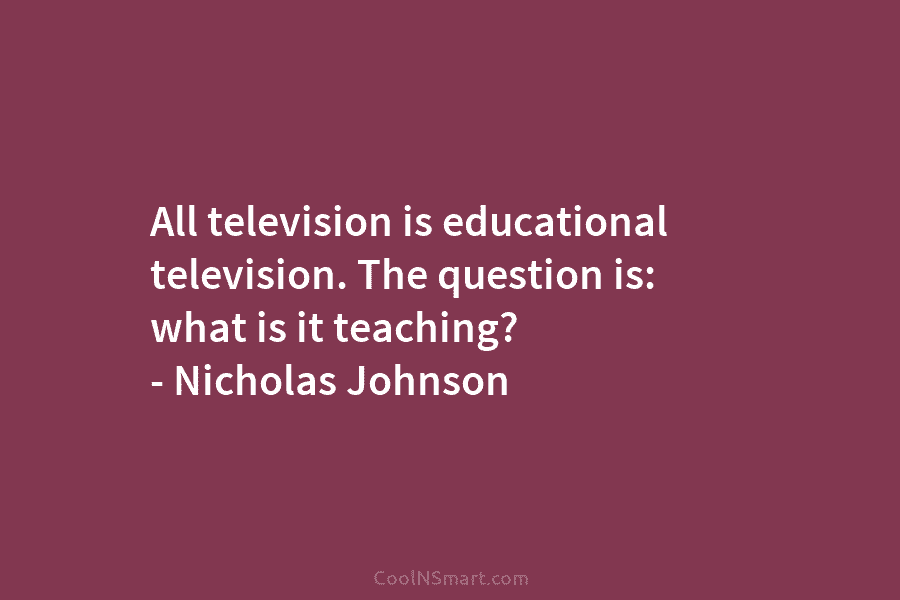 All television is educational television. The question is: what is it teaching? – Nicholas Johnson