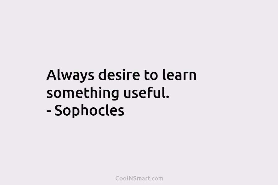 Always desire to learn something useful. – Sophocles