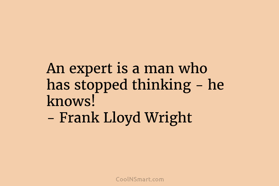 An expert is a man who has stopped thinking – he knows! – Frank Lloyd Wright