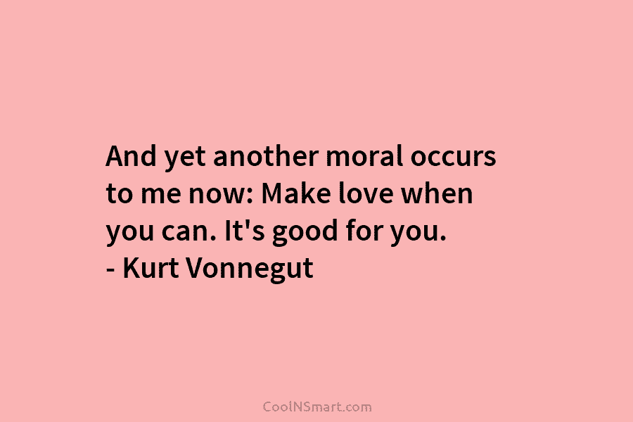 And yet another moral occurs to me now: Make love when you can. It’s good for you. – Kurt Vonnegut