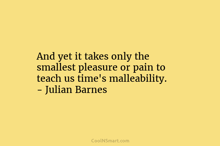 And yet it takes only the smallest pleasure or pain to teach us time’s malleability....