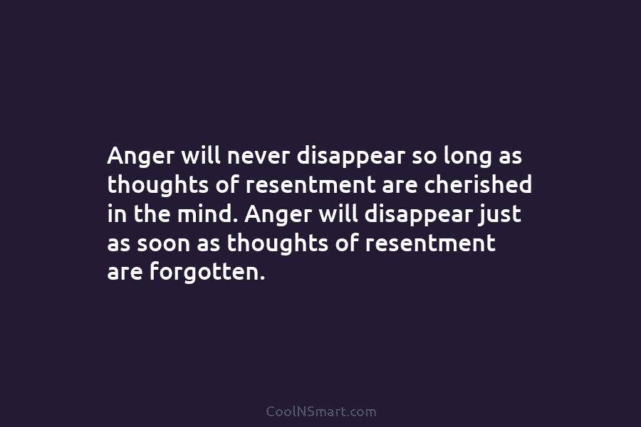 Anger will never disappear so long as thoughts of resentment are cherished in the mind....