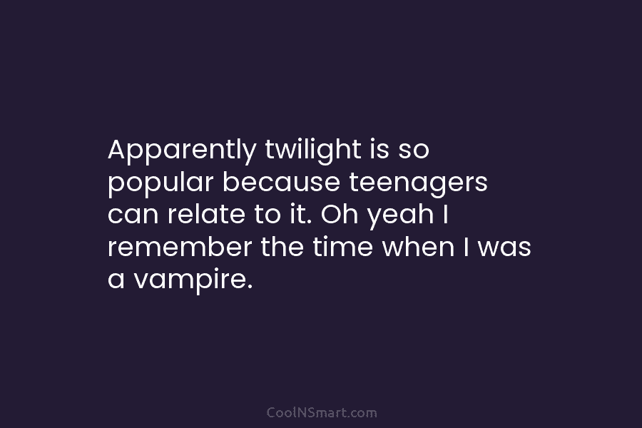Apparently twilight is so popular because teenagers can relate to it. Oh yeah I remember the time when I was...